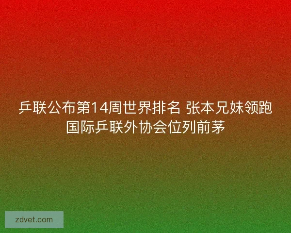 乒联公布第14周世界排名 张本兄妹领跑国际乒联外协会位列前茅