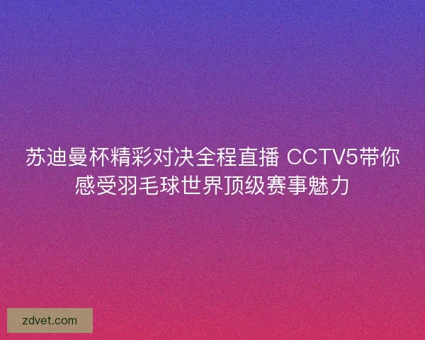 苏迪曼杯精彩对决全程直播 CCTV5带你感受羽毛球世界顶级赛事魅力