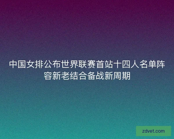 中国女排公布世界联赛首站十四人名单阵容新老结合备战新周期