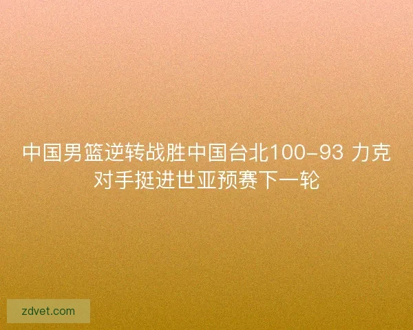中国男篮逆转战胜中国台北100-93 力克对手挺进世亚预赛下一轮