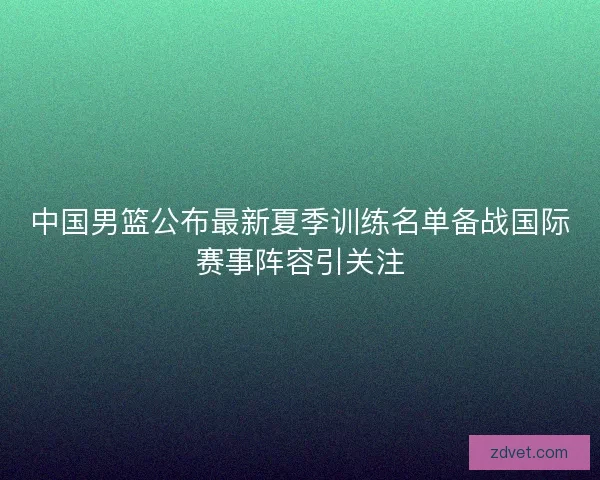 中国男篮公布最新夏季训练名单备战国际赛事阵容引关注