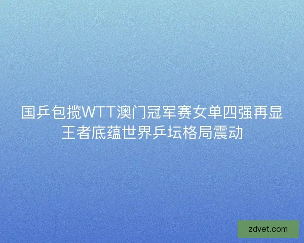 国乒包揽WTT澳门冠军赛女单四强再显王者底蕴世界乒坛格局震动