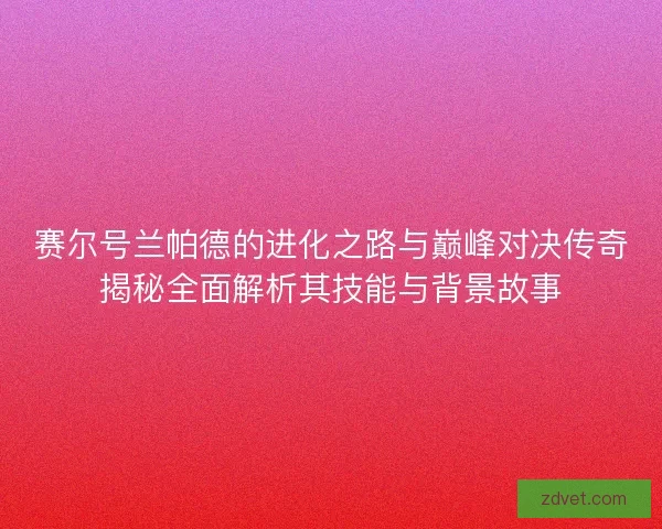 赛尔号兰帕德的进化之路与巅峰对决传奇揭秘全面解析其技能与背景故事